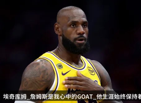 埃奇库姆_詹姆斯是我心中的GOAT_他生涯始终保持着高水平